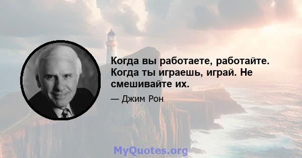 Когда вы работаете, работайте. Когда ты играешь, играй. Не смешивайте их.