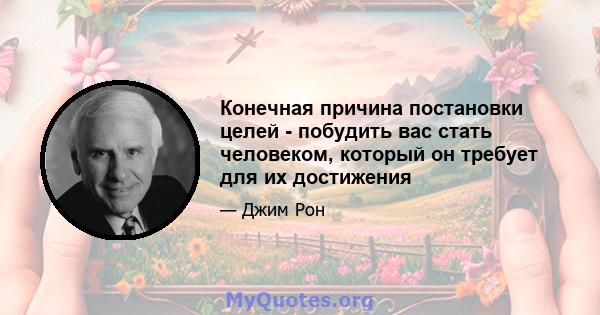 Конечная причина постановки целей - побудить вас стать человеком, который он требует для их достижения