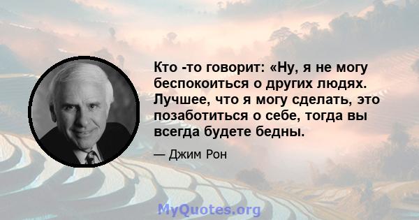 Кто -то говорит: «Ну, я не могу беспокоиться о других людях. Лучшее, что я могу сделать, это позаботиться о себе, тогда вы всегда будете бедны.