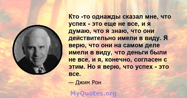 Кто -то однажды сказал мне, что успех - это еще не все, и я думаю, что я знаю, что они действительно имели в виду. Я верю, что они на самом деле имели в виду, что деньги были не все, и я, конечно, согласен с этим. Но я