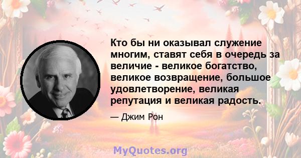 Кто бы ни оказывал служение многим, ставят себя в очередь за величие - великое богатство, великое возвращение, большое удовлетворение, великая репутация и великая радость.