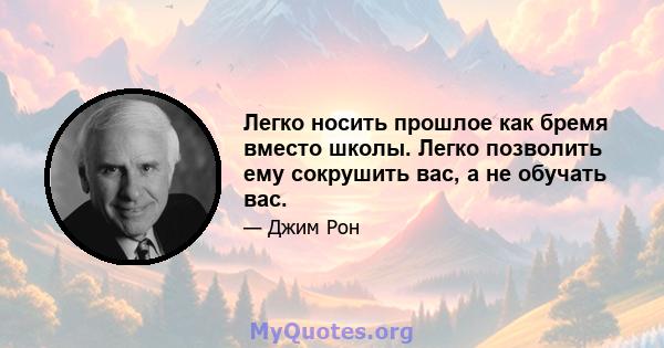 Легко носить прошлое как бремя вместо школы. Легко позволить ему сокрушить вас, а не обучать вас.