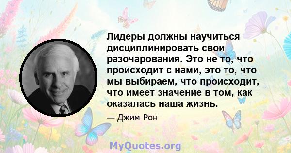 Лидеры должны научиться дисциплинировать свои разочарования. Это не то, что происходит с нами, это то, что мы выбираем, что происходит, что имеет значение в том, как оказалась наша жизнь.