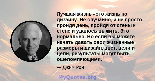 Лучшая жизнь - это жизнь по дизайну. Не случайно, и не просто пройдя день, пройдя от стены к стене и удалось выжить. Это нормально. Но если вы можете начать давать свои жизненные размеры и дизайн, цвет, цели и цели,