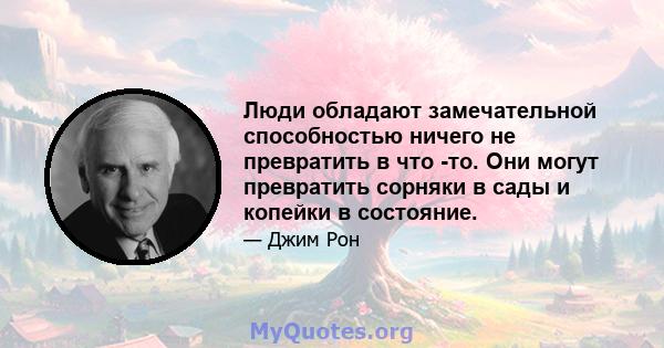 Люди обладают замечательной способностью ничего не превратить в что -то. Они могут превратить сорняки в сады и копейки в состояние.