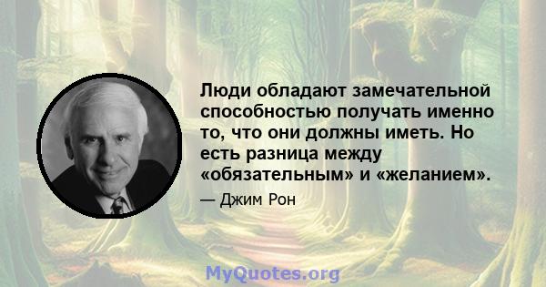 Люди обладают замечательной способностью получать именно то, что они должны иметь. Но есть разница между «обязательным» и «желанием».