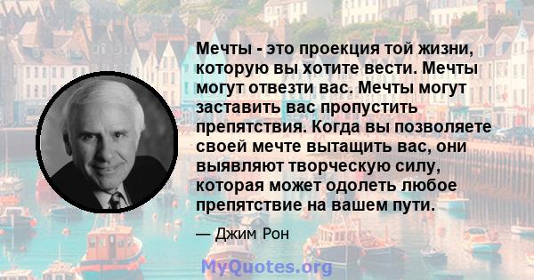 Мечты - это проекция той жизни, которую вы хотите вести. Мечты могут отвезти вас. Мечты могут заставить вас пропустить препятствия. Когда вы позволяете своей мечте вытащить вас, они выявляют творческую силу, которая