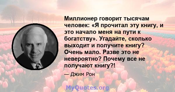 Миллионер говорит тысячам человек: «Я прочитал эту книгу, и это начало меня на пути к богатству». Угадайте, сколько выходит и получите книгу? Очень мало. Разве это не невероятно? Почему все не получают книгу?!