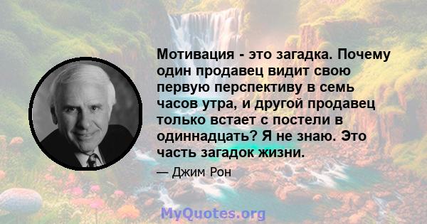 Мотивация - это загадка. Почему один продавец видит свою первую перспективу в семь часов утра, и другой продавец только встает с постели в одиннадцать? Я не знаю. Это часть загадок жизни.