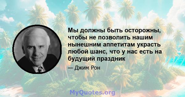 Мы должны быть осторожны, чтобы не позволить нашим нынешним аппетитам украсть любой шанс, что у нас есть на будущий праздник