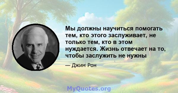 Мы должны научиться помогать тем, кто этого заслуживает, не только тем, кто в этом нуждается. Жизнь отвечает на то, чтобы заслужить не нужны