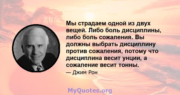 Мы страдаем одной из двух вещей. Либо боль дисциплины, либо боль сожаления. Вы должны выбрать дисциплину против сожаления, потому что дисциплина весит унции, а сожаление весит тонны.