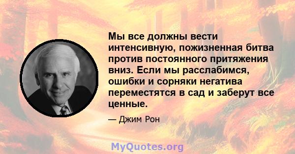 Мы все должны вести интенсивную, пожизненная битва против постоянного притяжения вниз. Если мы расслабимся, ошибки и сорняки негатива переместятся в сад и заберут все ценные.