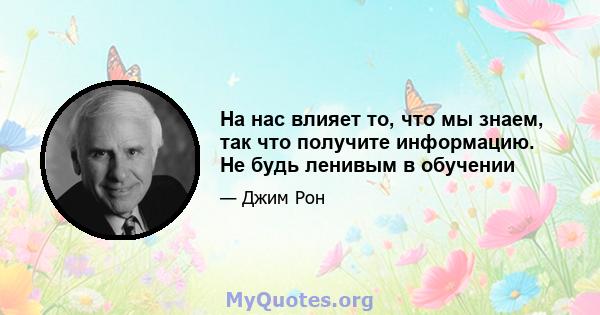 На нас влияет то, что мы знаем, так что получите информацию. Не будь ленивым в обучении