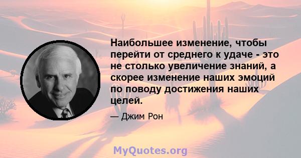 Наибольшее изменение, чтобы перейти от среднего к удаче - это не столько увеличение знаний, а скорее изменение наших эмоций по поводу достижения наших целей.