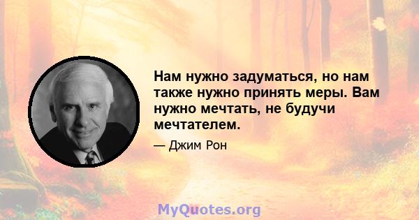 Нам нужно задуматься, но нам также нужно принять меры. Вам нужно мечтать, не будучи мечтателем.