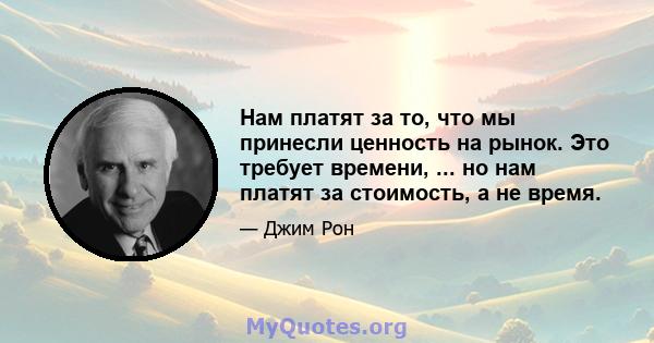 Нам платят за то, что мы принесли ценность на рынок. Это требует времени, ... но нам платят за стоимость, а не время.