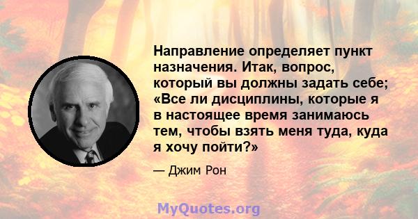 Направление определяет пункт назначения. Итак, вопрос, который вы должны задать себе; «Все ли дисциплины, которые я в настоящее время занимаюсь тем, чтобы взять меня туда, куда я хочу пойти?»