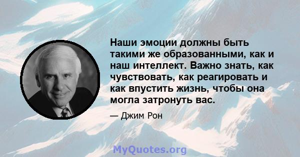 Наши эмоции должны быть такими же образованными, как и наш интеллект. Важно знать, как чувствовать, как реагировать и как впустить жизнь, чтобы она могла затронуть вас.