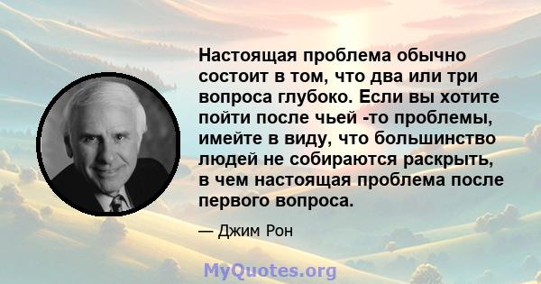 Настоящая проблема обычно состоит в том, что два или три вопроса глубоко. Если вы хотите пойти после чьей -то проблемы, имейте в виду, что большинство людей не собираются раскрыть, в чем настоящая проблема после первого 