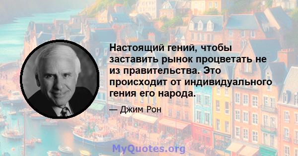 Настоящий гений, чтобы заставить рынок процветать не из правительства. Это происходит от индивидуального гения его народа.