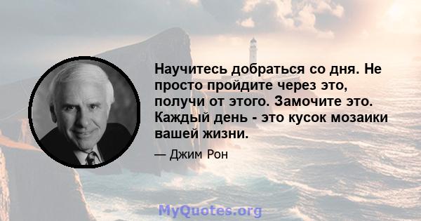 Научитесь добраться со дня. Не просто пройдите через это, получи от этого. Замочите это. Каждый день - это кусок мозаики вашей жизни.