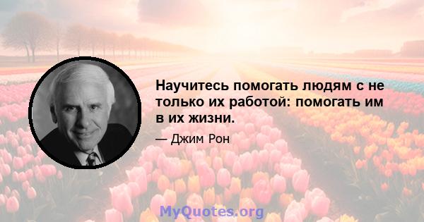 Научитесь помогать людям с не только их работой: помогать им в их жизни.