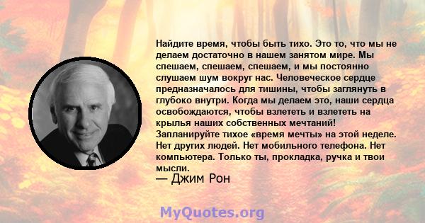 Найдите время, чтобы быть тихо. Это то, что мы не делаем достаточно в нашем занятом мире. Мы спешаем, спешаем, спешаем, и мы постоянно слушаем шум вокруг нас. Человеческое сердце предназначалось для тишины, чтобы