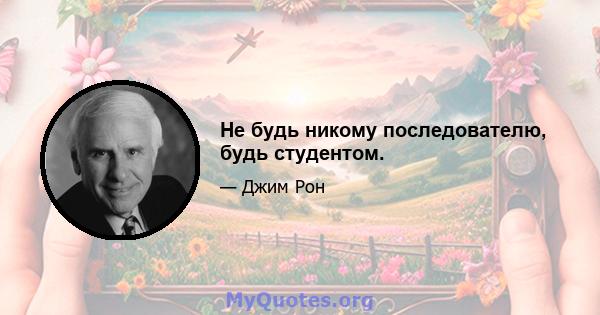 Не будь никому последователю, будь студентом.