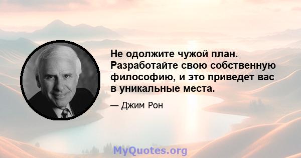 Не одолжите чужой план. Разработайте свою собственную философию, и это приведет вас в уникальные места.