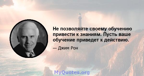 Не позволяйте своему обучению привести к знаниям. Пусть ваше обучение приведет к действию.