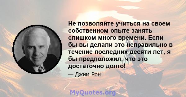 Не позволяйте учиться на своем собственном опыте занять слишком много времени. Если бы вы делали это неправильно в течение последних десяти лет, я бы предположил, что это достаточно долго!