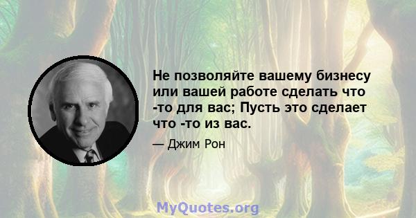 Не позволяйте вашему бизнесу или вашей работе сделать что -то для вас; Пусть это сделает что -то из вас.