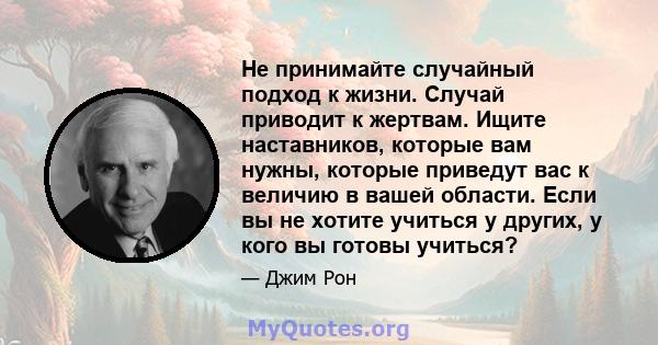 Не принимайте случайный подход к жизни. Случай приводит к жертвам. Ищите наставников, которые вам нужны, которые приведут вас к величию в вашей области. Если вы не хотите учиться у других, у кого вы готовы учиться?