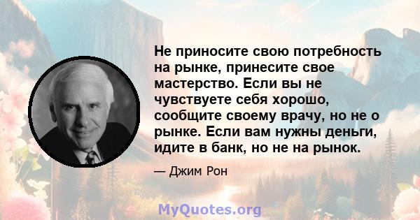 Не приносите свою потребность на рынке, принесите свое мастерство. Если вы не чувствуете себя хорошо, сообщите своему врачу, но не о рынке. Если вам нужны деньги, идите в банк, но не на рынок.