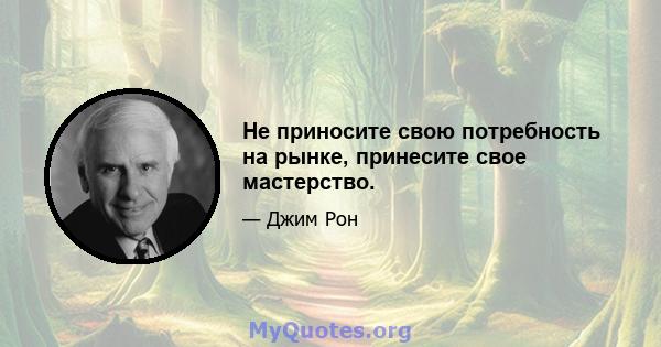 Не приносите свою потребность на рынке, принесите свое мастерство.