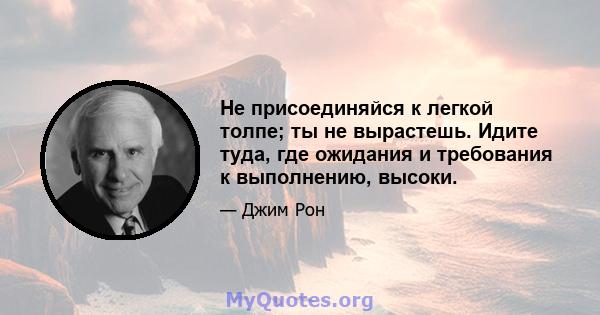 Не присоединяйся к легкой толпе; ты не вырастешь. Идите туда, где ожидания и требования к выполнению, высоки.