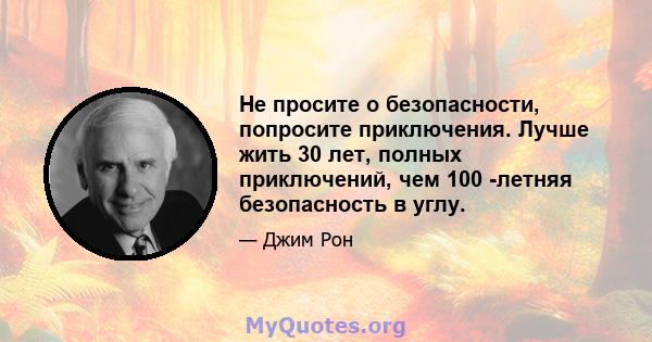 Не просите о безопасности, попросите приключения. Лучше жить 30 лет, полных приключений, чем 100 -летняя безопасность в углу.