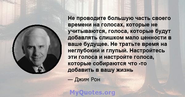 Не проводите большую часть своего времени на голосах, которые не учитываются, голоса, которые будут добавлять слишком мало ценности в ваше будущее. Не тратьте время на неглубокий и глупый. Настройтесь эти голоса и