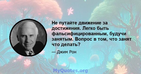 Не путайте движение за достижения. Легко быть фальсифицированным, будучи занятым. Вопрос в том, что занят что делать?