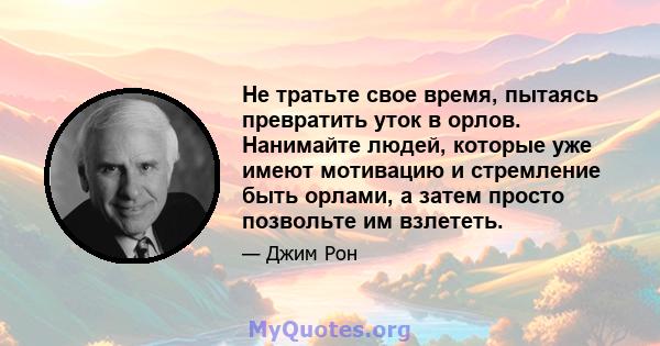 Не тратьте свое время, пытаясь превратить уток в орлов. Нанимайте людей, которые уже имеют мотивацию и стремление быть орлами, а затем просто позвольте им взлететь.