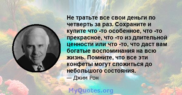 Не тратьте все свои деньги по четверть за раз. Сохраните и купите что -то особенное, что -то прекрасное, что -то из длительной ценности или что -то, что даст вам богатые воспоминания на всю жизнь. Помните, что все эти