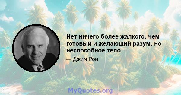 Нет ничего более жалкого, чем готовый и желающий разум, но неспособное тело.