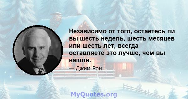 Независимо от того, остаетесь ли вы шесть недель, шесть месяцев или шесть лет, всегда оставляете это лучше, чем вы нашли.