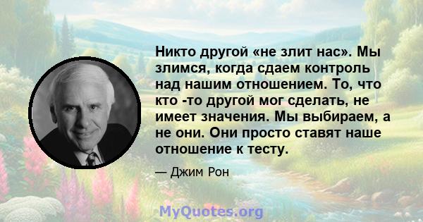 Никто другой «не злит нас». Мы злимся, когда сдаем контроль над нашим отношением. То, что кто -то другой мог сделать, не имеет значения. Мы выбираем, а не они. Они просто ставят наше отношение к тесту.