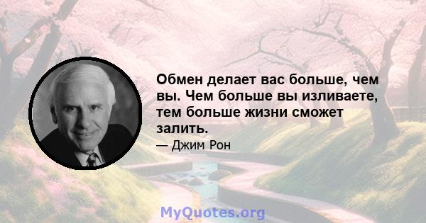 Обмен делает вас больше, чем вы. Чем больше вы изливаете, тем больше жизни сможет залить.