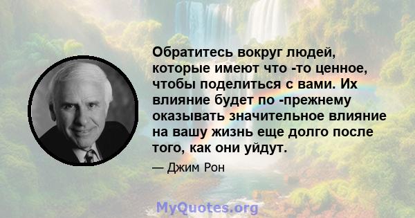 Обратитесь вокруг людей, которые имеют что -то ценное, чтобы поделиться с вами. Их влияние будет по -прежнему оказывать значительное влияние на вашу жизнь еще долго после того, как они уйдут.