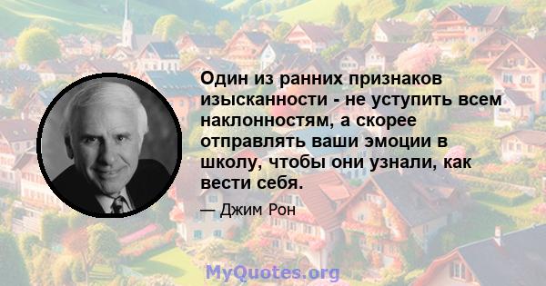 Один из ранних признаков изысканности - не уступить всем наклонностям, а скорее отправлять ваши эмоции в школу, чтобы они узнали, как вести себя.