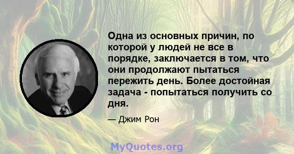 Одна из основных причин, по которой у людей не все в порядке, заключается в том, что они продолжают пытаться пережить день. Более достойная задача - попытаться получить со дня.