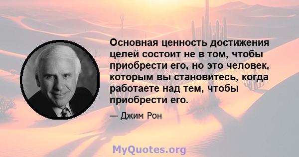 Основная ценность достижения целей состоит не в том, чтобы приобрести его, но это человек, которым вы становитесь, когда работаете над тем, чтобы приобрести его.